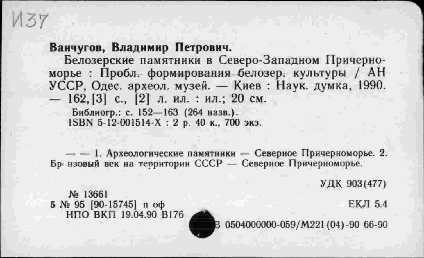 ﻿И37
Ванчугов, Владимир Петрович.
Белозерские памятники в Северо-Западном Причерноморье : Пробл. формирования белозер. культуры / АН УССР, Одес. археол. музей. — Киев : Наук, думка, 1990. — 162, [3] с., [2] л. ил. : ил.; 20 см.
Библиогр.: с. 152—163 (264 назв.).
ISBN 5-12-001514-Х : 2 р. 40 к., 700 экз.
--------1. Археологические памятники — Северное Причерноморье. 2. Бр нзовый век на территории СССР — Северное Причерноморье.
№ 13661
5 № 95 [90-15745] п оф НПО ВКП 19.04.90 В176
УДК 903(477)
ЕКЛ 5.4
0504000000-059/М221 (04)-90 66-90